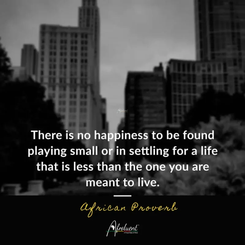 There is no happiness to be found by playing small or settling for a life that is less than the one you are meant to live.